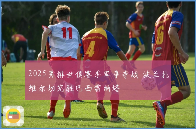 2025男排世俱赛季军争夺战 波兰扎维尔切完胜巴西雷纳塔