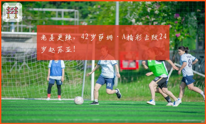 老姜更辣，42岁萨姆·A精彩击败24岁赵苏亚！