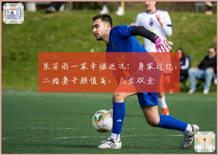 朱芳雨一家幸福近况：身家过亿，二婚妻子颜值高，儿女双全