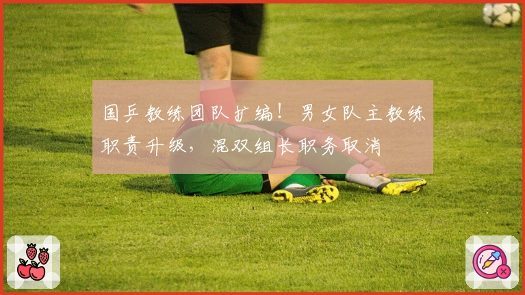 国乒教练团队扩编！男女队主教练职责升级，混双组长职务取消