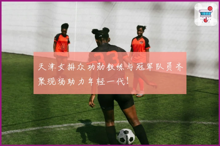 天津女排众功勋教练与冠军队员齐聚现场助力年轻一代！