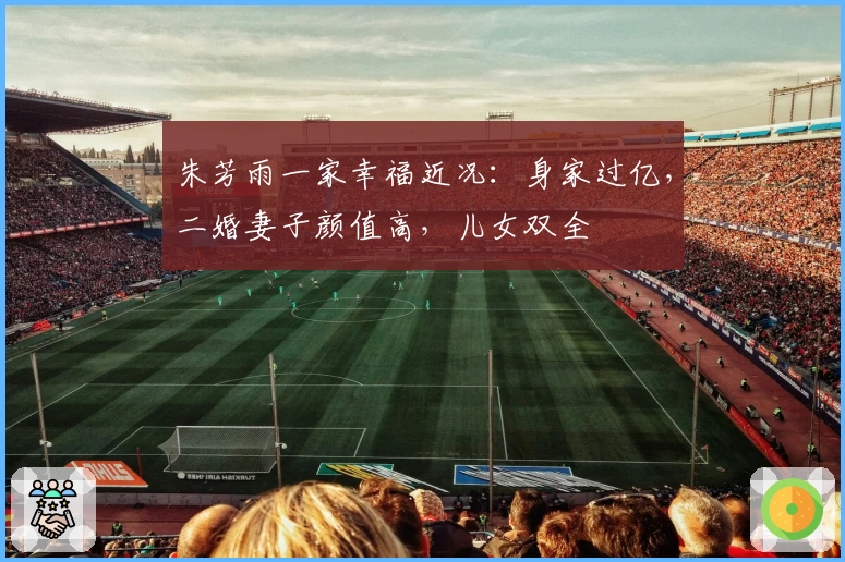 朱芳雨一家幸福近况：身家过亿，二婚妻子颜值高，儿女双全