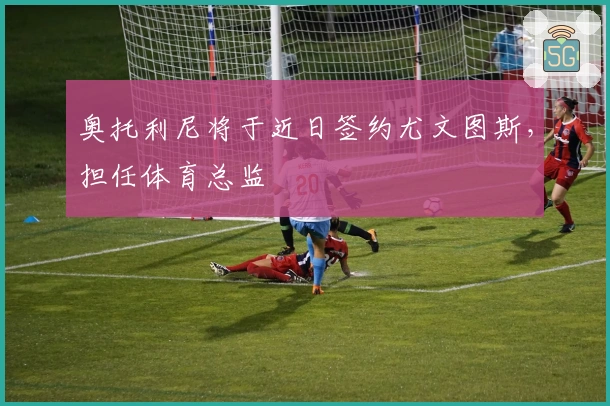 奥托利尼将于近日签约尤文图斯，担任体育总监