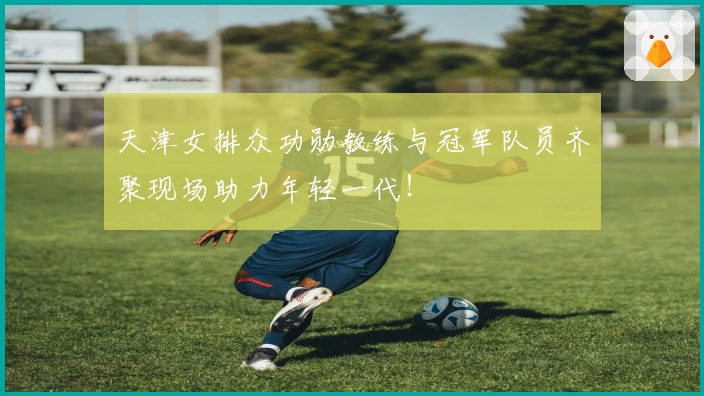 天津女排众功勋教练与冠军队员齐聚现场助力年轻一代！